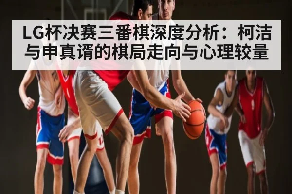 LG杯决赛三番棋深度分析：柯洁与申真谞的棋局走向与心理较量